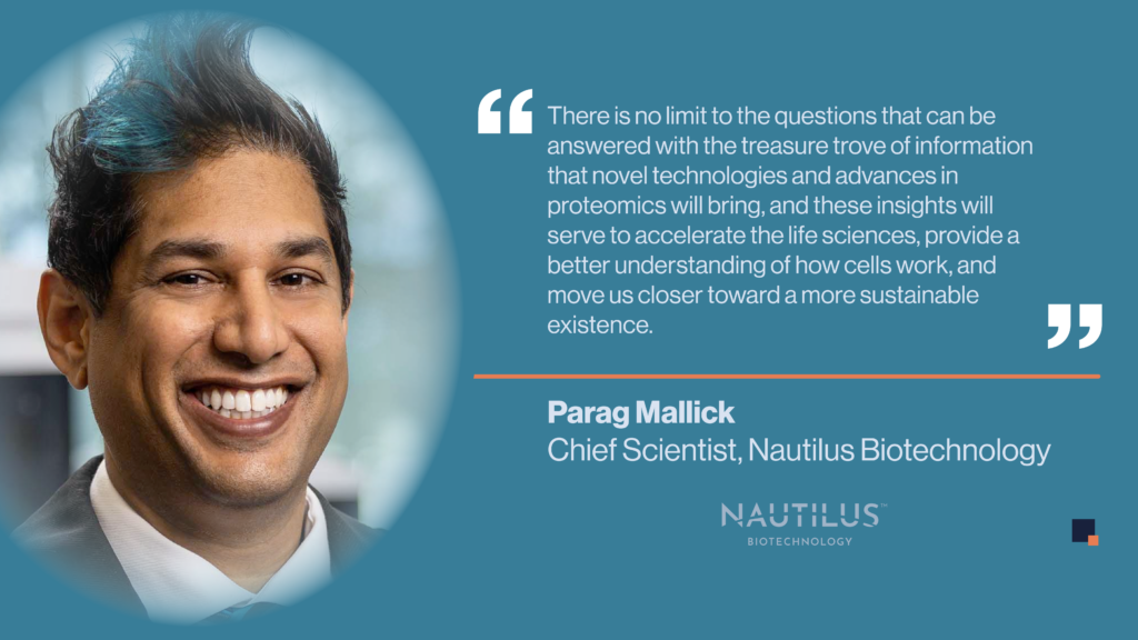 Quote from Nautilus co-founder and Chief Scientist, Parag Mallick. The quote reads "There is no limit to the questions that can be answered with the treasure trove of information that novel technologies and advances in proteomics will bring, and these insights will serve to accelerate the life sciences, provide a better understanding of how cells work, and move us closer toward a more sustainable existence."