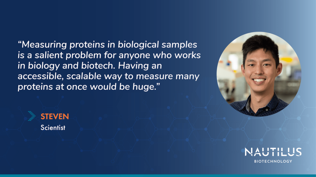 Image featuring a headshot of Nautilus Scientist Steven. The image also contains the following quote from Steven, "Measuring proteins in biological samples is a salient problem for anyone who works in biology and biotech. Having an accessible, scalable way to measure many proteins at once would be huge."